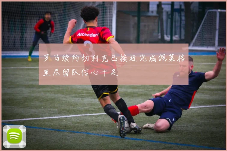 罗马续约切利克已接近完成佩莱格里尼留队信心十足