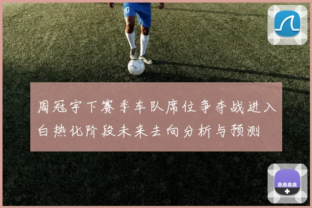 周冠宇下赛季车队席位争夺战进入白热化阶段未来去向分析与预测