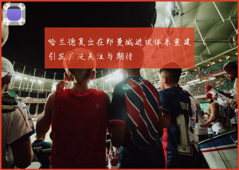 哈兰德复出在即曼城进攻体系重建引发广泛关注与期待